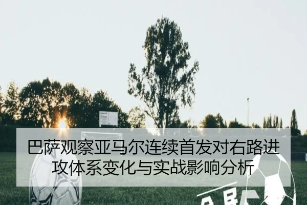 巴萨观察亚马尔连续首发对右路进攻体系变化与实战影响分析