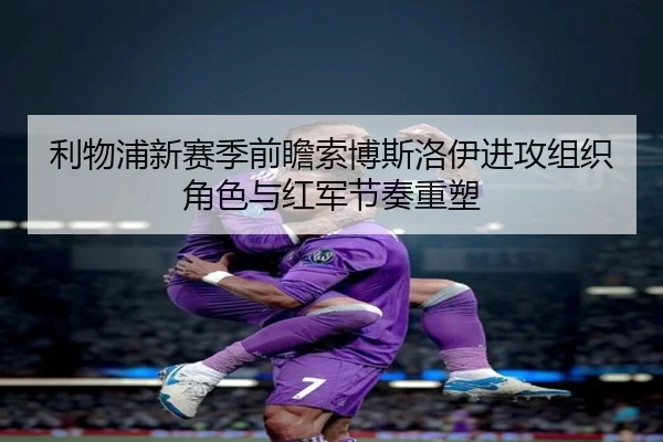 利物浦新赛季前瞻索博斯洛伊进攻组织角色与红军节奏重塑